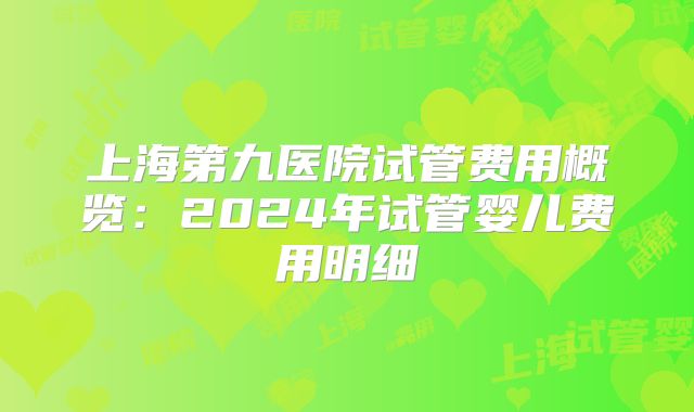 上海第九医院试管费用概览：2024年试管婴儿费用明细