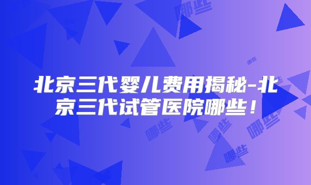 北京三代婴儿费用揭秘-北京三代试管医院哪些！