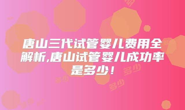 唐山三代试管婴儿费用全解析,唐山试管婴儿成功率是多少！