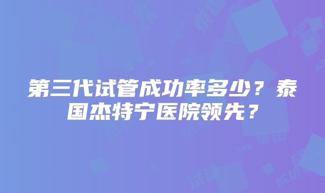第三代试管成功率多少？泰国杰特宁医院领先？