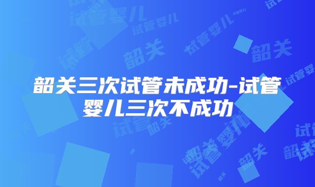 韶关三次试管未成功-试管婴儿三次不成功