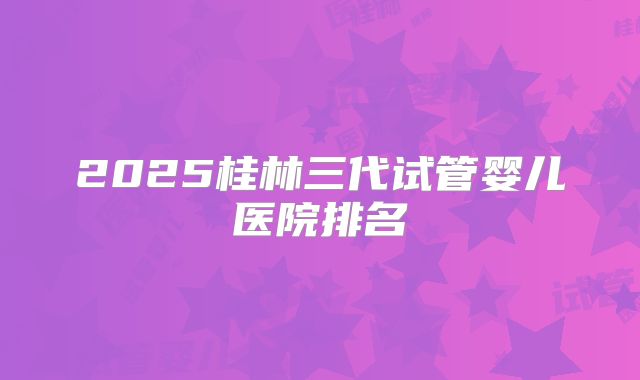 2025桂林三代试管婴儿医院排名
