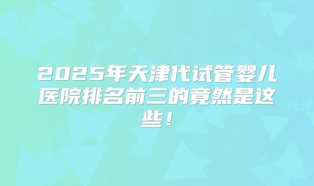 2025年天津代试管婴儿医院排名前三的竟然是这些！