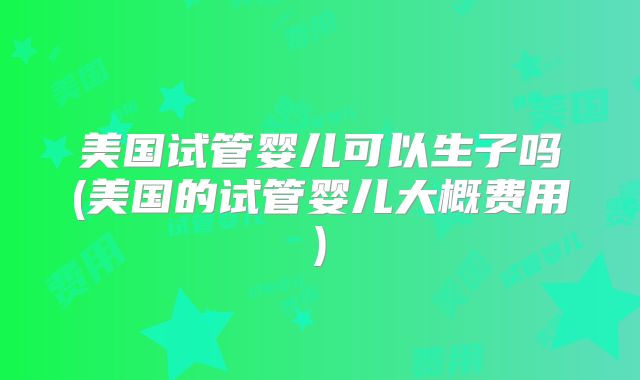 美国试管婴儿可以生子吗(美国的试管婴儿大概费用)