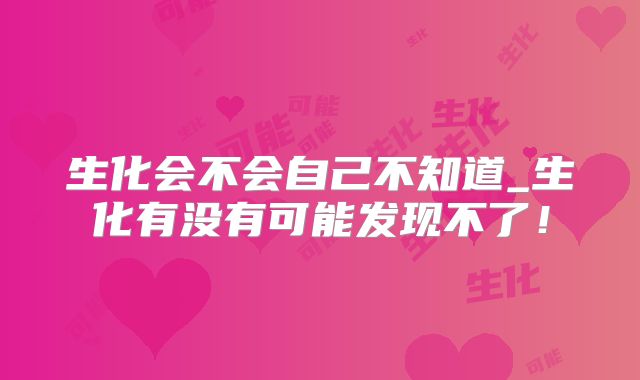 生化会不会自己不知道_生化有没有可能发现不了！