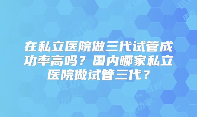在私立医院做三代试管成功率高吗?国内哪家私立医院做试管三代?