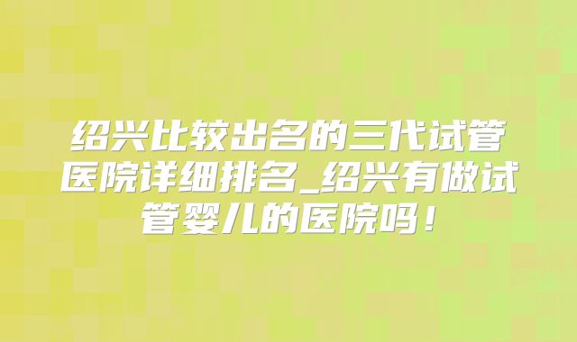 绍兴比较出名的三代试管医院详细排名_绍兴有做试管婴儿的医院吗！