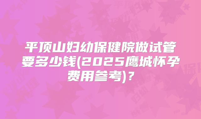 平顶山妇幼保健院做试管要多少钱(2025鹰城怀孕费用参考)？