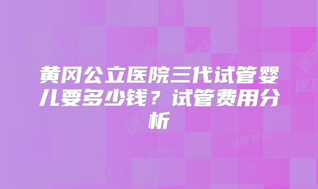 黄冈公立医院三代试管婴儿要多少钱?试管费用分析