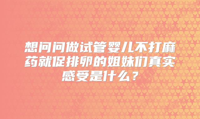 想问问做试管婴儿不打麻药就促排卵的姐妹们真实感受是什么?