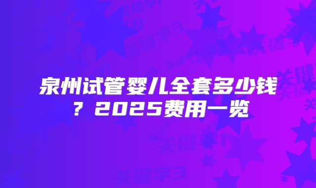 泉州试管婴儿全套多少钱?2025费用一览