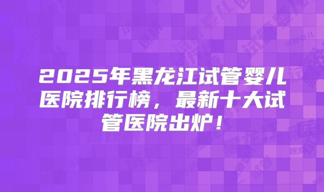2025年黑龙江试管婴儿医院排行榜，最新十大试管医院出炉！