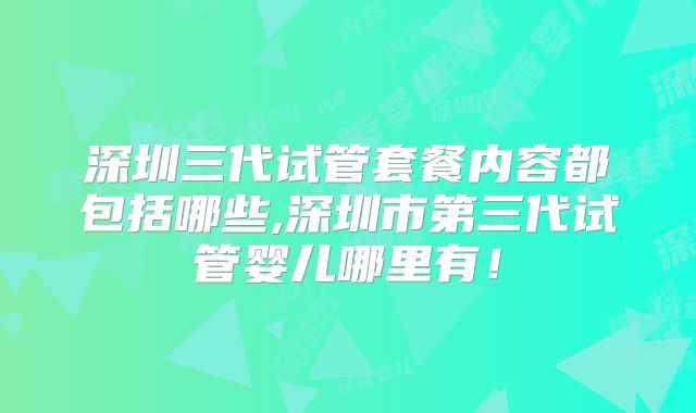 深圳三代试管套餐内容都包括哪些,深圳市第三代试管婴儿哪里有！