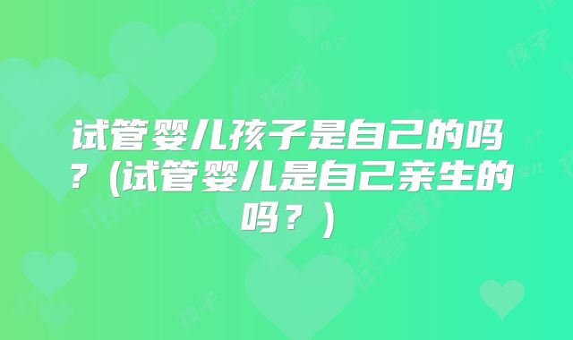 试管婴儿孩子是自己的吗？(试管婴儿是自己亲生的吗？)