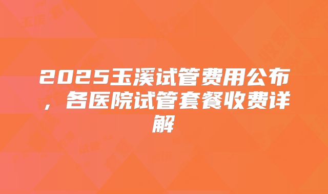 2025玉溪试管费用公布，各医院试管套餐收费详解