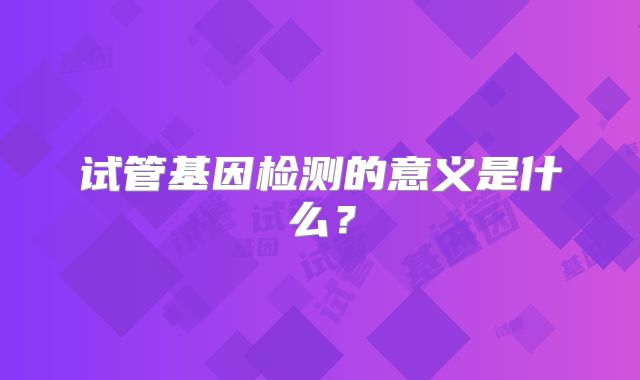 试管基因检测的意义是什么？
