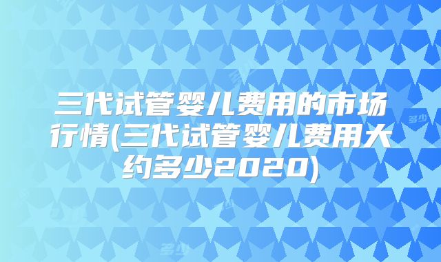 三代试管婴儿费用的市场行情(三代试管婴儿费用大约多少2020)