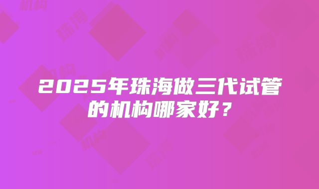 2025年珠海做三代试管的机构哪家好？