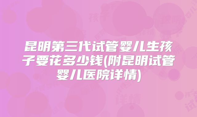 昆明第三代试管婴儿生孩子要花多少钱(附昆明试管婴儿医院详情)