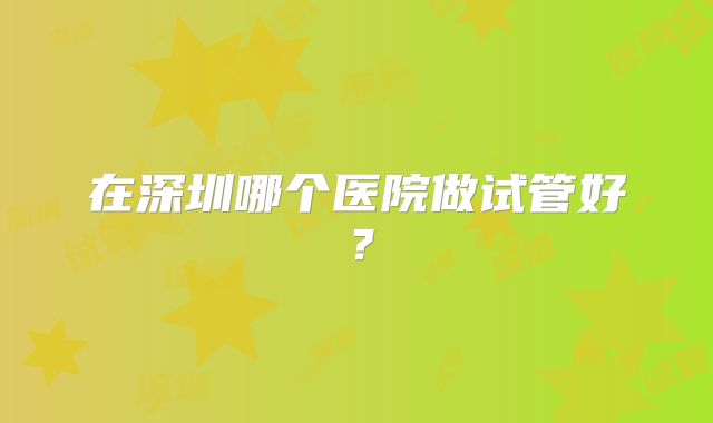 在深圳哪个医院做试管好？