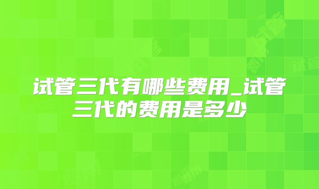 试管三代有哪些费用_试管三代的费用是多少
