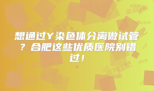 想通过Y染色体分离做试管？合肥这些优质医院别错过！