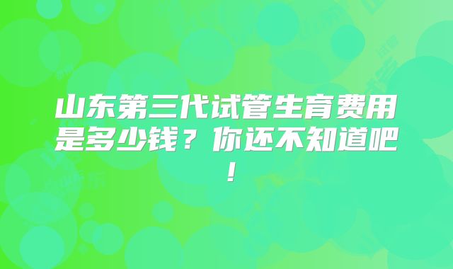 山东第三代试管生育费用是多少钱?你还不知道吧!