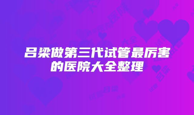 吕梁做第三代试管最厉害的医院大全整理