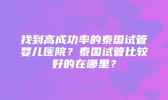 找到高成功率的泰国试管婴儿医院?泰国试管比较好的在哪里?