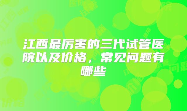 江西最厉害的三代试管医院以及价格，常见问题有哪些