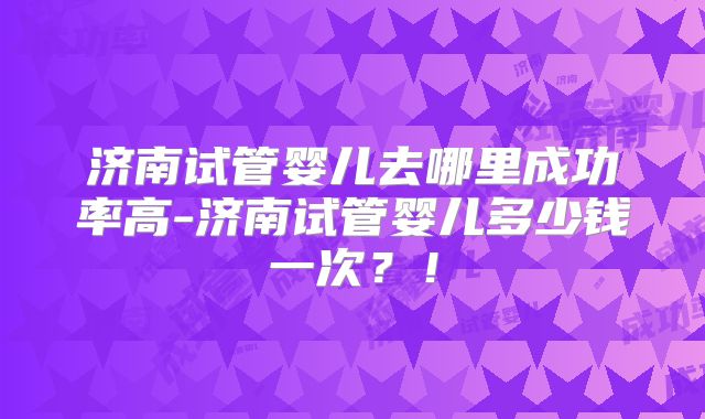 济南试管婴儿去哪里成功率高-济南试管婴儿多少钱一次？！
