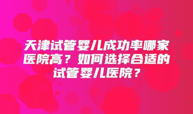 天津试管婴儿成功率哪家医院高？如何选择合适的试管婴儿医院？