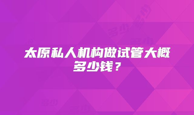 太原私人机构做试管大概多少钱?