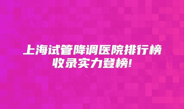 上海试管降调医院排行榜收录实力登榜!