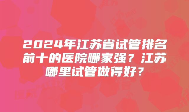 2024年江苏省试管排名前十的医院哪家强?江苏哪里试管做得好?