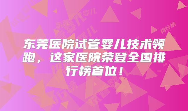 东莞医院试管婴儿技术领跑，这家医院荣登全国排行榜首位！