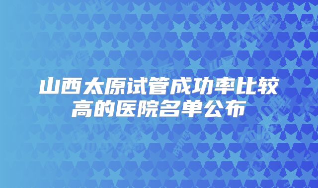 山西太原试管成功率比较高的医院名单公布