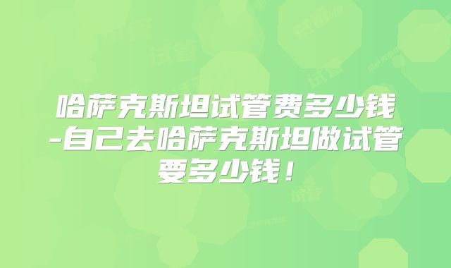 哈萨克斯坦试管费多少钱-自己去哈萨克斯坦做试管要多少钱！