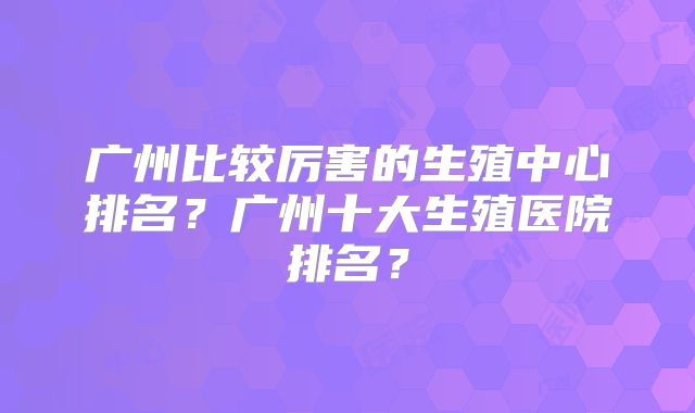 广州比较厉害的生殖中心排名?广州十大生殖医院排名?