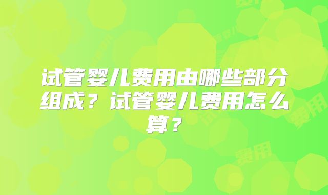 试管婴儿费用由哪些部分组成？试管婴儿费用怎么算？