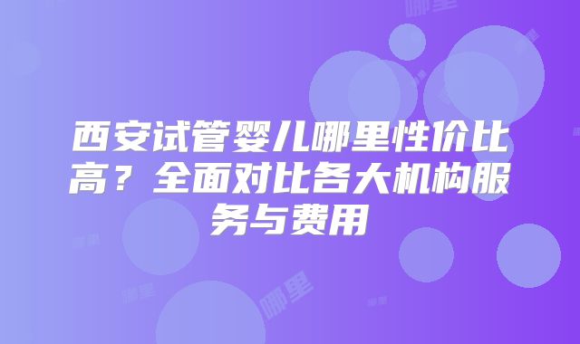 西安试管婴儿哪里性价比高？全面对比各大机构服务与费用