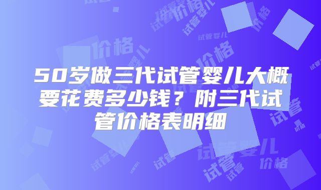 50岁做三代试管婴儿大概要花费多少钱？附三代试管价格表明细