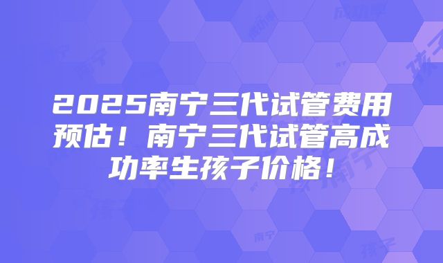 2025南宁三代试管费用预估！南宁三代试管高成功率生孩子价格！