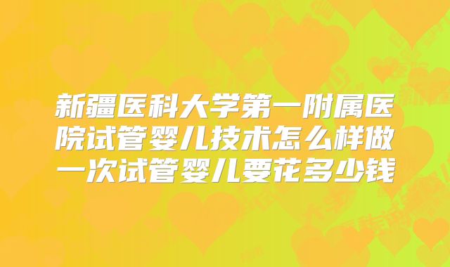 新疆医科大学第一附属医院试管婴儿技术怎么样做一次试管婴儿要花多少钱