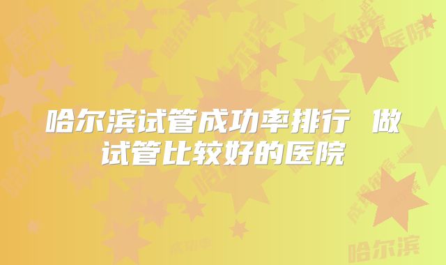 哈尔滨试管成功率排行 做试管比较好的医院