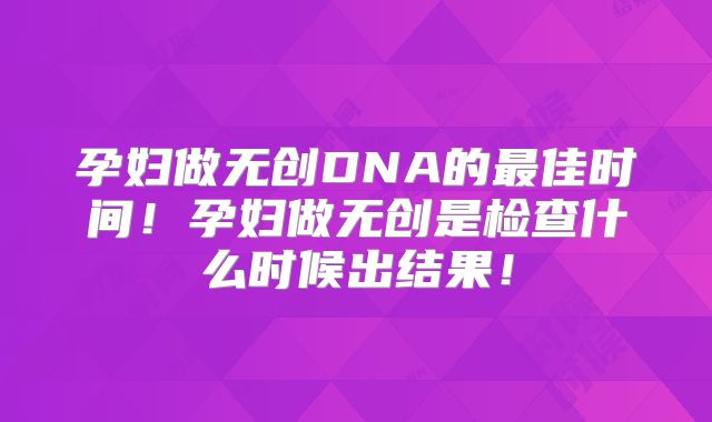 孕妇做无创DNA的最佳时间！孕妇做无创是检查什么时候出结果！