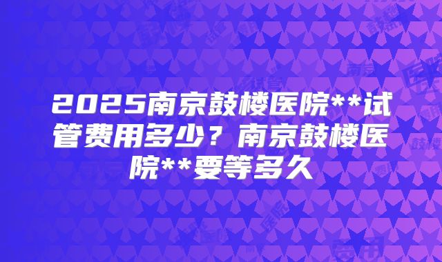 2025南京鼓楼医院**试管费用多少？南京鼓楼医院**要等多久