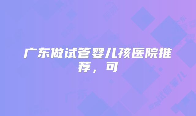 广东做试管婴儿孩医院推荐,可