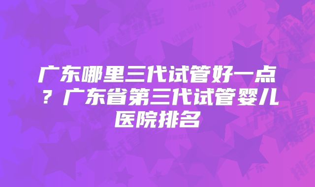 广东哪里三代试管好一点？广东省第三代试管婴儿医院排名