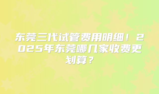 东莞三代试管费用明细！2025年东莞哪几家收费更划算？